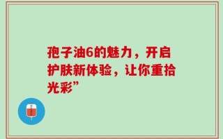 孢子油6的魅力，开启护肤新体验，让你重拾光彩”