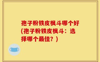 孢子粉铁皮枫斗哪个好(孢子粉铁皮枫斗：选择哪个最佳？)