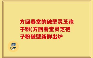 方回春堂的破壁灵芝孢子粉(方回春堂灵芝孢子粉破壁新鲜出炉