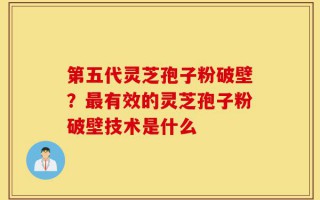 第五代灵芝孢子粉破壁？最有效的灵芝孢子粉破壁技术是什么