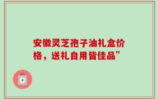 安徽灵芝孢子油礼盒价格，送礼自用皆佳品”