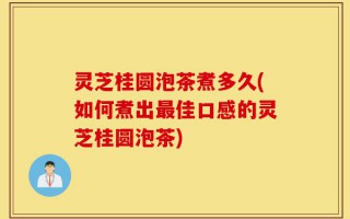 灵芝桂圆泡茶煮多久(如何煮出最佳口感的灵芝桂圆泡茶)