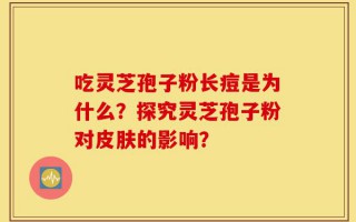 吃灵芝孢子粉长痘是为什么？探究灵芝孢子粉对皮肤的影响？