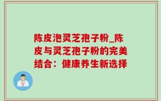 陈皮泡灵芝孢子粉_陈皮与灵芝孢子粉的完美结合：健康养生新选择