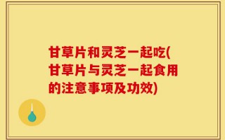 甘草片和灵芝一起吃(甘草片与灵芝一起食用的注意事项及功效)