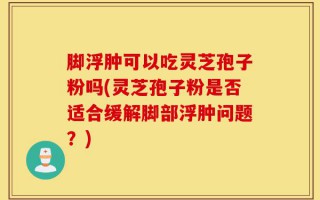 脚浮肿可以吃灵芝孢子粉吗(灵芝孢子粉是否适合缓解脚部浮肿问题？)