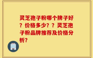 灵芝孢子粉哪个牌子好？价格多少？？灵芝孢子粉品牌推荐及价格分析？