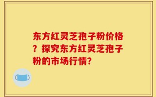 东方红灵芝孢子粉价格？探究东方红灵芝孢子粉的市场行情？
