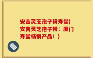 安吉灵芝孢子粉寿堂(安吉灵芝孢子粉：厦门寿堂畅销产品！)