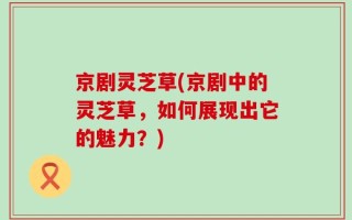 京剧灵芝草(京剧中的灵芝草，如何展现出它的魅力？)