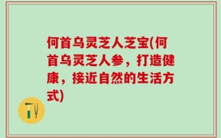 何首乌灵芝人芝宝(何首乌灵芝人参，打造健康，接近自然的生活方式)