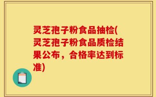 灵芝孢子粉食品抽检(灵芝孢子粉食品质检结果公布，合格率达到标准)