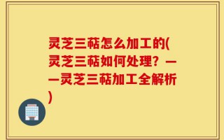 灵芝三萜怎么加工的(灵芝三萜如何处理？——灵芝三萜加工全解析)