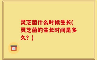 灵芝菌什么时候生长(灵芝菌的生长时间是多久？)