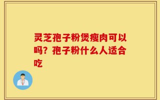 灵芝孢子粉煲瘦肉可以吗？孢子粉什么人适合吃