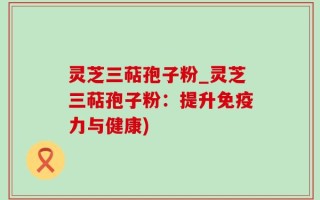 灵芝三萜孢子粉_灵芝三萜孢子粉：提升免疫力与健康)