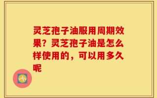 灵芝孢子油服用周期效果？灵芝孢子油是怎么样使用的，可以用多久呢