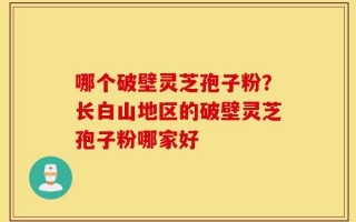 哪个破壁灵芝孢子粉？长白山地区的破壁灵芝孢子粉哪家好