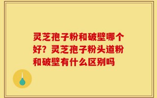 灵芝孢子粉和破壁哪个好？灵芝孢子粉头道粉和破壁有什么区别吗