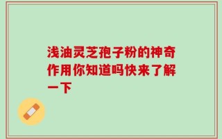 浅油灵芝孢子粉的神奇作用你知道吗快来了解一下