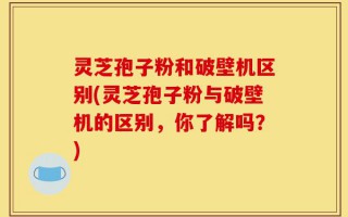 灵芝孢子粉和破壁机区别(灵芝孢子粉与破壁机的区别，你了解吗？)