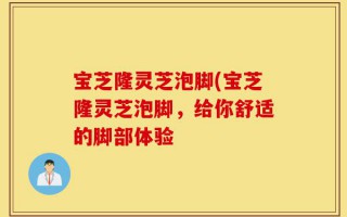 宝芝隆灵芝泡脚(宝芝隆灵芝泡脚，给你舒适的脚部体验