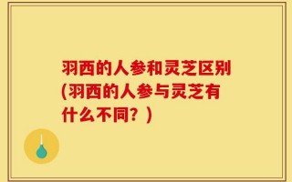羽西的人参和灵芝区别(羽西的人参与灵芝有什么不同？)