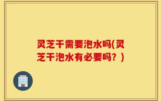 灵芝干需要泡水吗(灵芝干泡水有必要吗？)