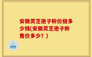 安徽灵芝孢子粉价格多少钱(安徽灵芝孢子粉售价多少？)