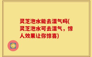 灵芝泡水能去湿气吗(灵芝泡水可去湿气，惊人效果让你惊喜)