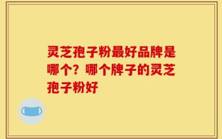 灵芝孢子粉最好品牌是哪个？哪个牌子的灵芝孢子粉好