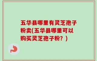 五华县哪里有灵芝孢子粉卖(五华县哪里可以购买灵芝孢子粉？)