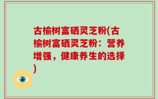 古榆树富硒灵芝粉(古榆树富硒灵芝粉：营养增强，健康养生的选择)