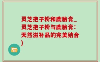 灵芝孢子粉和鹿胎膏_灵芝孢子粉与鹿胎膏：天然滋补品的完美结合)