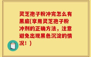 灵芝孢子粉冲完怎么有黑底(享用灵芝孢子粉冲剂的正确方法，注意避免出现黑色沉淀的情况！)