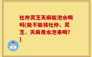 杜仲灵芝天麻能泡水喝吗(能不能将杜仲、灵芝、天麻用水泡来喝？)