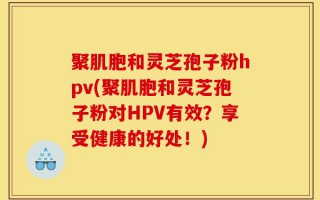 聚肌胞和灵芝孢子粉hpv(聚肌胞和灵芝孢子粉对HPV有效？享受健康的好处！)