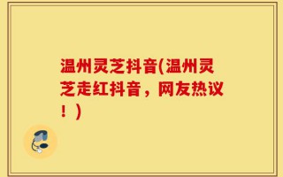 温州灵芝抖音(温州灵芝走红抖音，网友热议！)