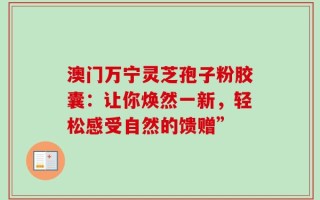 澳门万宁灵芝孢子粉胶囊：让你焕然一新，轻松感受自然的馈赠”