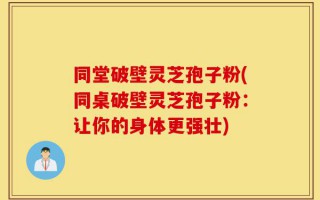 同堂破壁灵芝孢子粉(同桌破壁灵芝孢子粉：让你的身体更强壮)