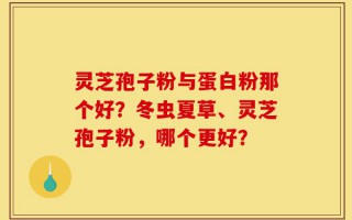 灵芝孢子粉与蛋白粉那个好？冬虫夏草、灵芝孢子粉，哪个更好？