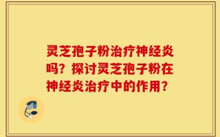 灵芝孢子粉治疗神经炎吗？探讨灵芝孢子粉在神经炎治疗中的作用？