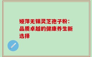 娅萍无锡灵芝孢子粉：品质卓越的健康养生新选择