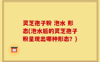 灵芝孢子粉 泡水 形态(泡水后的灵芝孢子粉呈现出哪种形态？)