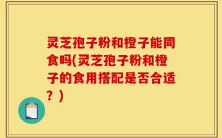 灵芝孢子粉和橙子能同食吗(灵芝孢子粉和橙子的食用搭配是否合适？)