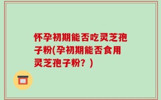 怀孕初期能否吃灵芝孢子粉(孕初期能否食用灵芝孢子粉？)