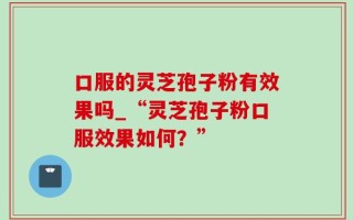 口服的灵芝孢子粉有效果吗_“灵芝孢子粉口服效果如何？”