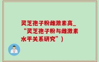 灵芝孢子粉雌激素高_“灵芝孢子粉与雌激素水平关系研究”)