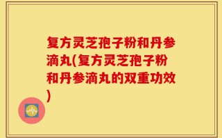 复方灵芝孢子粉和丹参滴丸(复方灵芝孢子粉和丹参滴丸的双重功效)