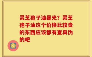 灵芝孢子油暴光？灵芝孢子油这个价格比较贵的东西应该都有查真伪的吧